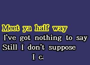 W m ME? W
Fve got nothing to say
Still I don,t suppose

Ic.'