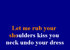 Let me rub your
shoulders kiss you
neck undo your dress