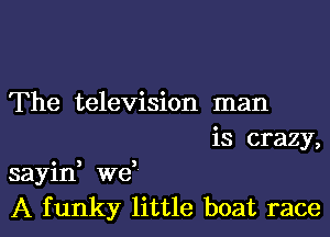 The television man
is crazy,

sayid we
A funky little boat race