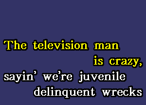 The television man
is crazy,

sayin, we,re juvenile
delinquent wrecks