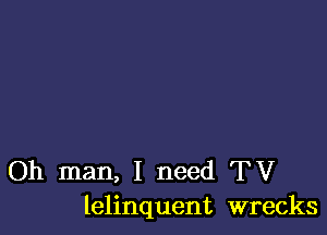 Oh man, I need TV
lelinquent wrecks