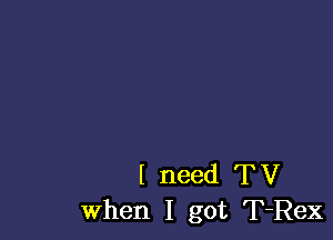 I need TV
When I got T-Rex