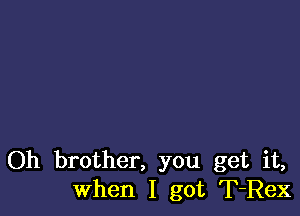 Oh brother, you get it,
When I got T-Rex