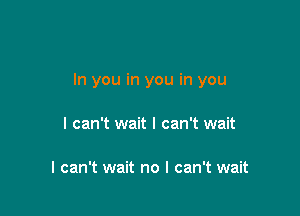 In you in you in you

I can't wait I can't wait

I can't wait no I can't wait