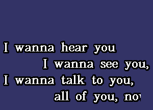 I wanna hear you

I wanna see you,
I wanna talk to you,
all of you, no1