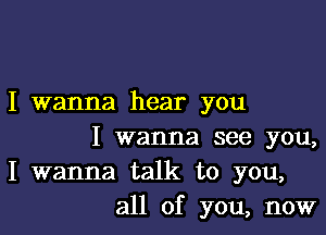 I wanna hear you

I wanna see you,
I wanna talk to you,
all of you, now