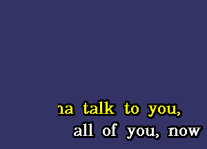 1a talk to you,
all of you, now