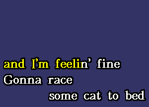 and Fm feelin, fine
Gonna race
some cat to bed