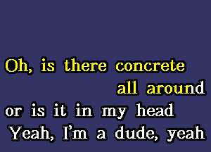 Oh, is there concrete
all around

or is it in my head

Yeah, Fm a dude, yeah