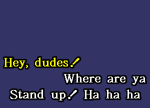 Hey, dudes!
Where are ya
Stand up .I' Ha ha ha