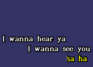 I wanna hear ya

I wanna see you
ha ha