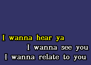 I wanna hear ya
I wanna see you
I wanna relate to you