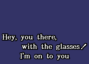 Hey, you there,
With the glasses!
Fm on to you