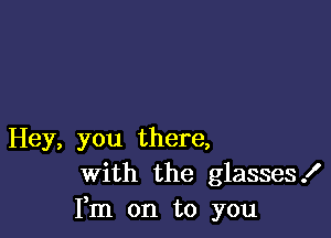 Hey, you there,
With the glasses!
Fm on to you