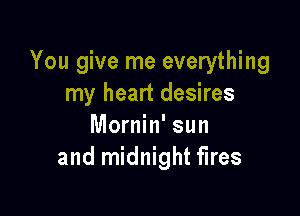 You give me everything
my heart desires

Mornin' sun
and midnight fires