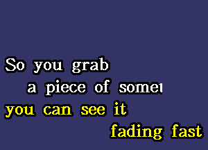 So you grab

a piece of some
you can see it

f ading fast