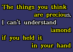 The things you think
are precious,
I can,t understand
iamond
if you held it
in your hand