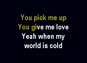 You pick me up
You give me love

Yeah when my
world is cold