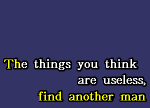 The things you think
are useless,
find another man