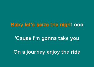 Baby let's seize the night 000

'Cause I'm gonna take you

On ajourney enjoy the ride