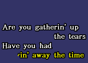 Are you gatherin up

the tears
Have you had
Win, away the time