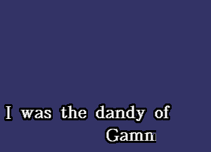 I was the dandy of
Gamma