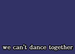 we caIft dance together