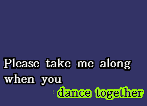 Please take me along
when you

1 togetiherv