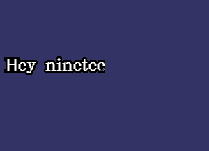 Hey ninetee