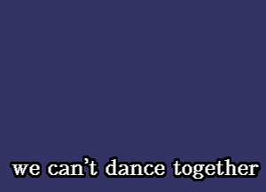 we caIft dance together