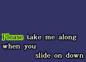 'take me along

when you
slide on down