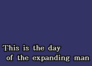 This is the day
of the expanding man