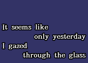 It seems like

only yesterday

I gazed
through the glass