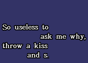 So useless to

ask me why,
throw a kiss

and 3,,