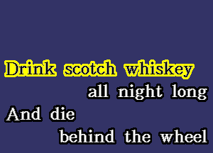 m
all night long

And die
behind the Wheel