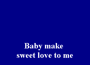 Baby make
sweet love to me