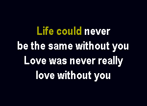 Life could never
be the same without you

Love was never really
love without you