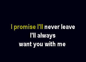 I promise I'll never leave

I'll always
want you with me