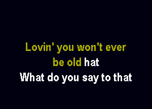 Lovin' you won't ever

be old hat
What do you say to that