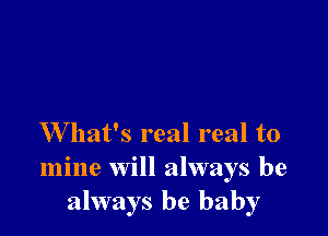 W hat's real real to
mine will always be
always be baby