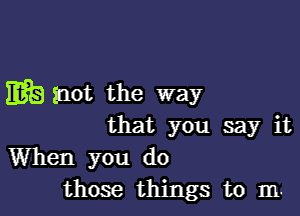 Ea Snot the way

that you say it
When you do
those things to m.