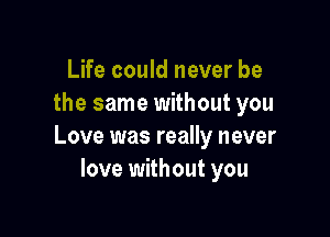 Life could never be
the same without you

Love was really never
love without you