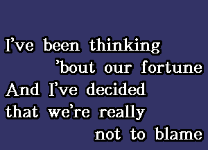 Fve been thinking
,bout our fortune
And I,ve decided
that we,re really
not to blame