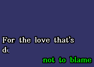 For the love thafs
dl-

not to blame