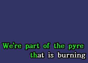 We,re part of the pyre
that is burning