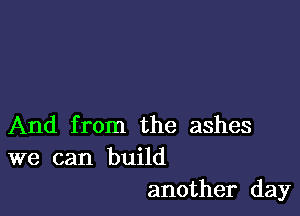 And from the ashes
we can build

another day