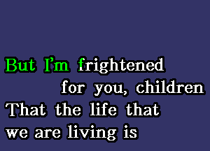 But Fm f rightened

for you, children
That the life that
we are living is