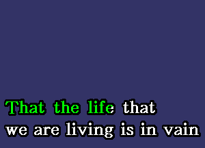 That the life that
we are living is in vain