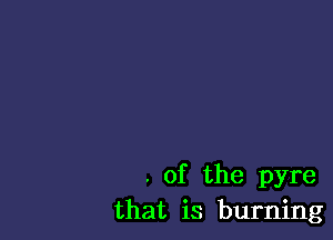 . of the pyre
that is burning