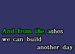 And from the ashes
we can build

another day